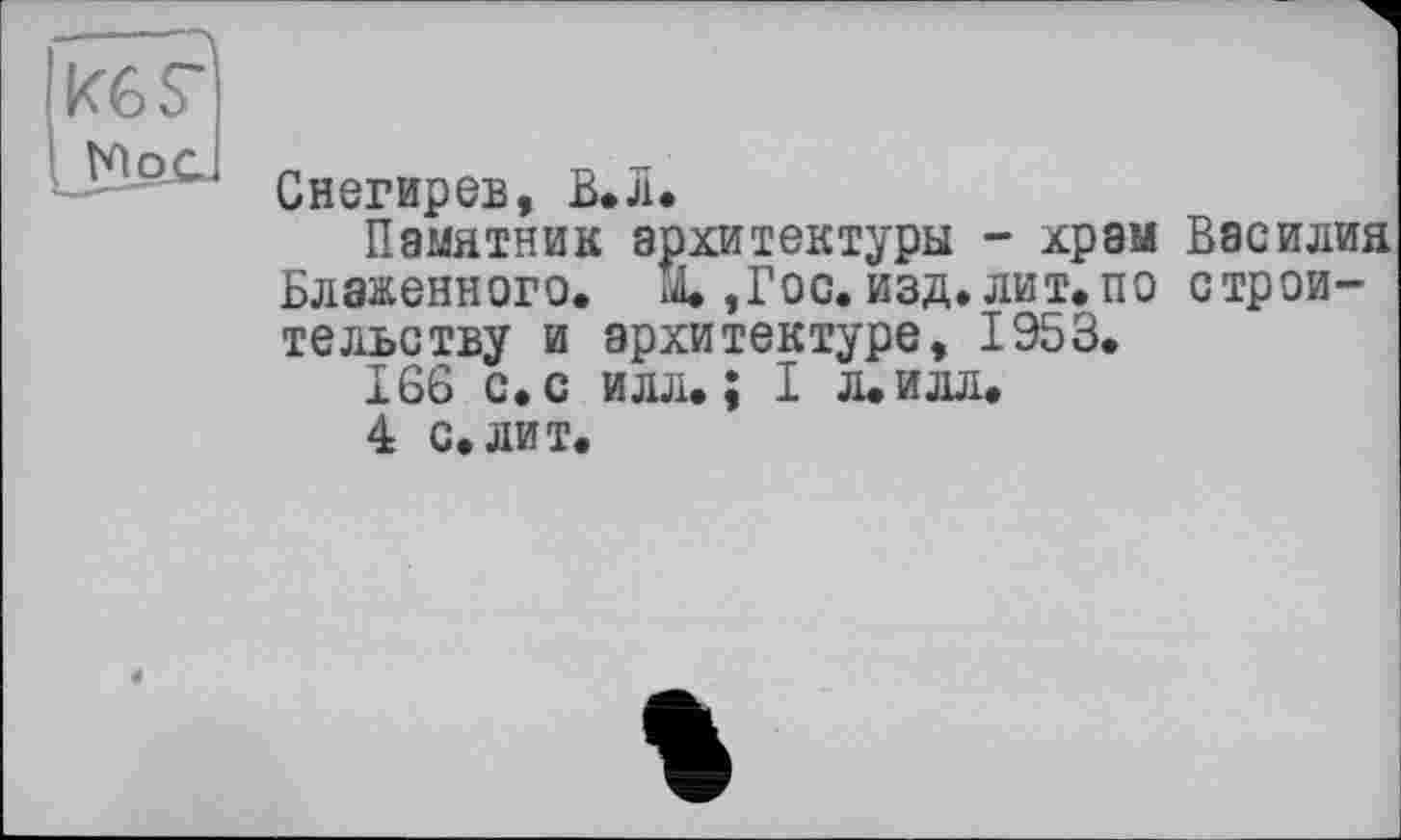 ﻿Kes'
N ос
Снегирев, В.Л.
Памятник архитектуры - храм Василия Блаженного, id.,Гос. изд. лит. по строительству и архитектуре, 1953.
166 с. с илл.; I л. илл.
4 с.лит.